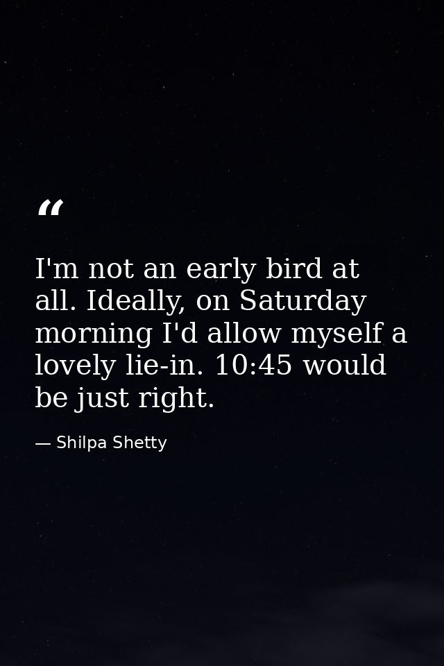 I'm not an early bird at all. Ideally, on Saturday morning I'd allow myself a lovely lie-in. 10:45 would be just right. — Shilpa Shetty