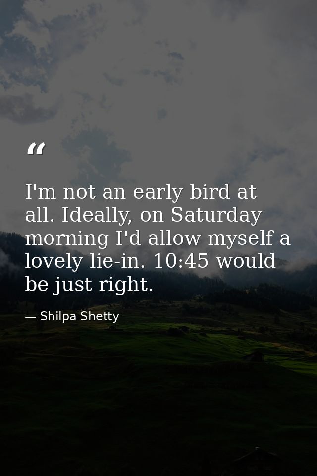 I'm not an early bird at all. Ideally, on Saturday morning I'd allow myself a lovely lie-in. 10:45 would be just right. — Shilpa Shetty