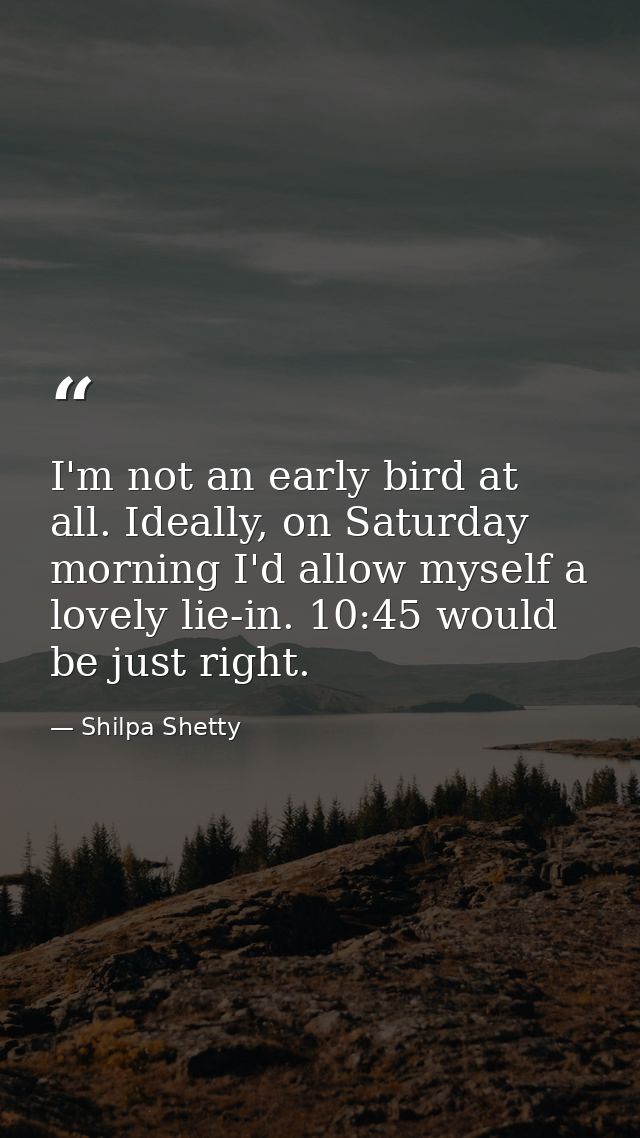 I'm not an early bird at all. Ideally, on Saturday morning I'd allow myself a lovely lie-in. 10:45 would be just right. — Shilpa Shetty