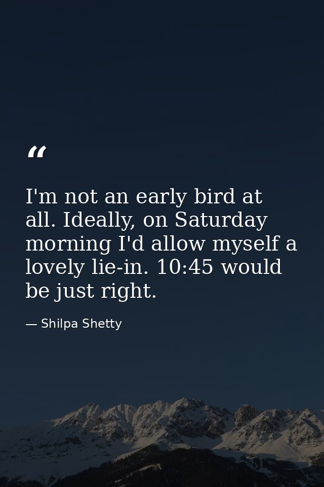 I'm not an early bird at all. Ideally, on Saturday morning I'd allow myself a lovely lie-in. 10:45 would be just right. — Shilpa Shetty