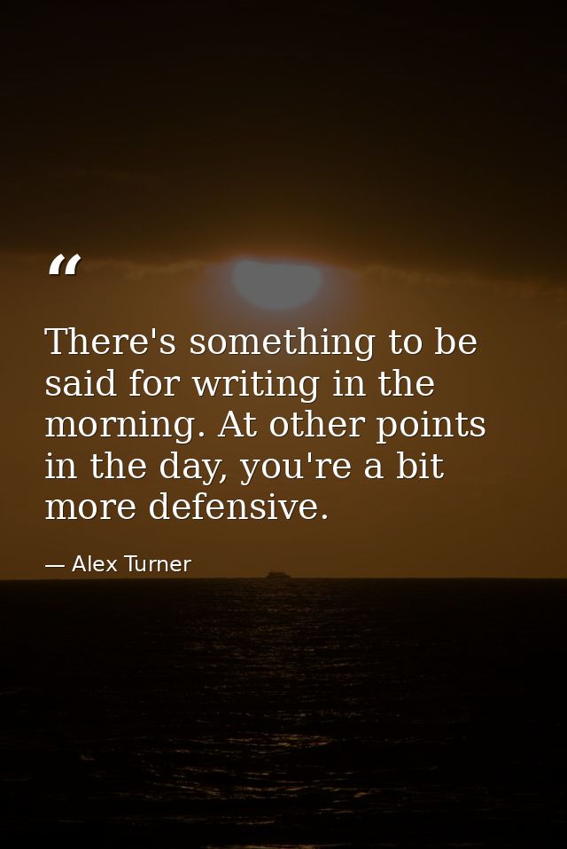 There's something to be said for writing in the morning. At other points in the day, you're a bit more defensive. — Alex Turner