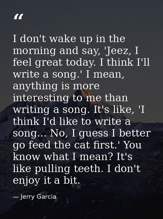 I don't wake up in the morning and say, 'Jeez, I feel great today. I think I'll write a song.' I mean, anything is more  — Jerry Garcia