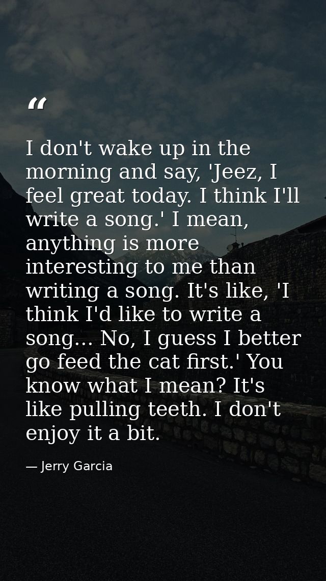 I don't wake up in the morning and say, 'Jeez, I feel great today. I think I'll write a song.' I mean, anything is more  — Jerry Garcia