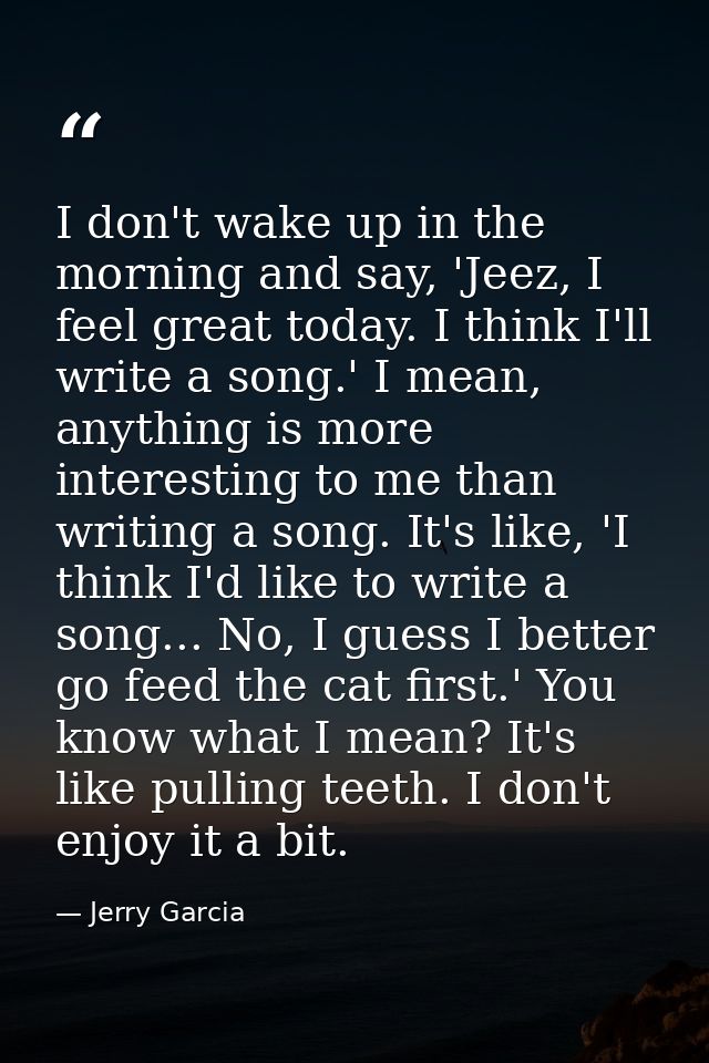 I don't wake up in the morning and say, 'Jeez, I feel great today. I think I'll write a song.' I mean, anything is more  — Jerry Garcia