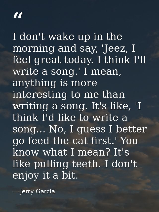 I don't wake up in the morning and say, 'Jeez, I feel great today. I think I'll write a song.' I mean, anything is more  — Jerry Garcia
