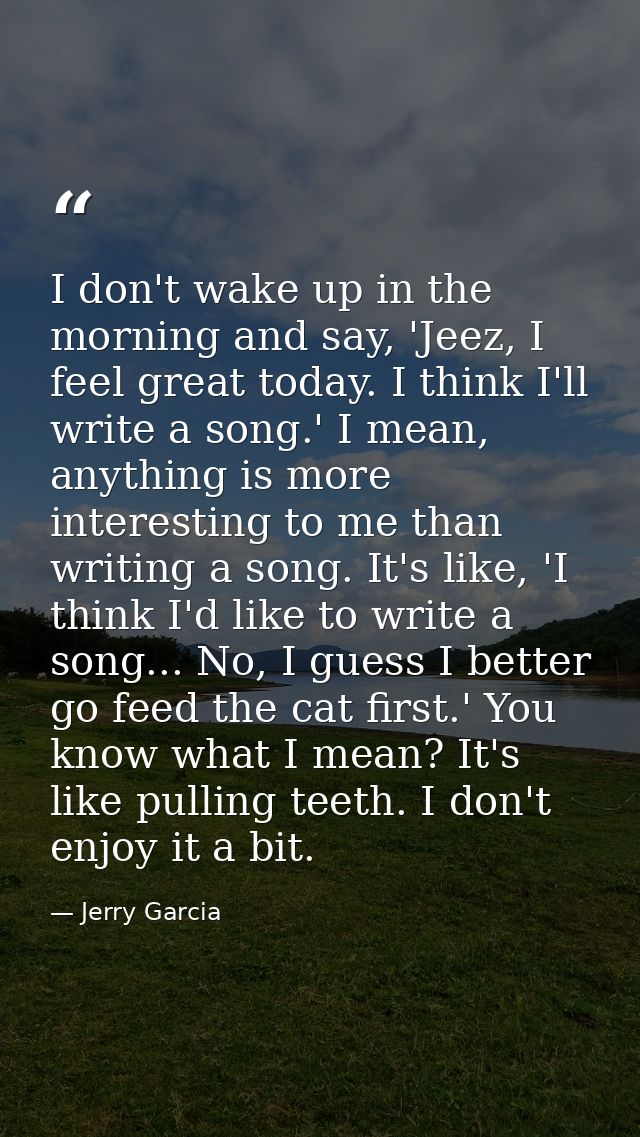 I don't wake up in the morning and say, 'Jeez, I feel great today. I think I'll write a song.' I mean, anything is more  — Jerry Garcia
