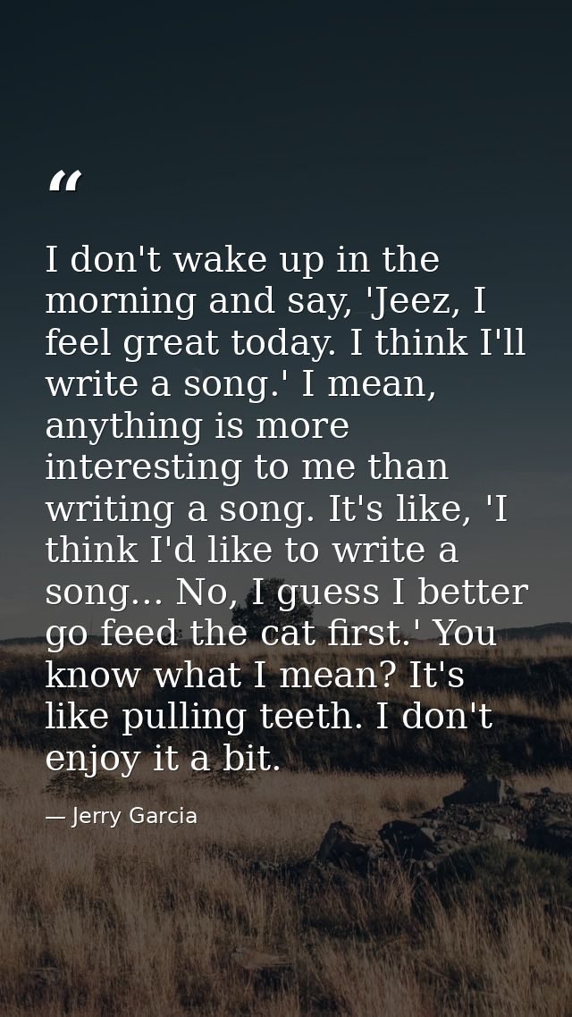I don't wake up in the morning and say, 'Jeez, I feel great today. I think I'll write a song.' I mean, anything is more  — Jerry Garcia