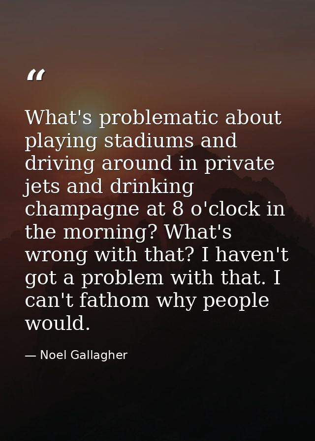 What's problematic about playing stadiums and driving around in private jets and drinking champagne at 8 o'clock in the  — Noel Gallagher
