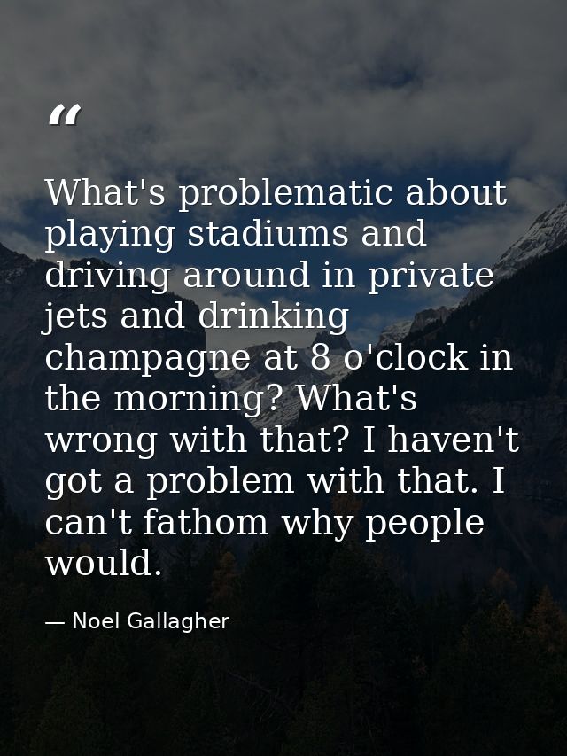 What's problematic about playing stadiums and driving around in private jets and drinking champagne at 8 o'clock in the  — Noel Gallagher