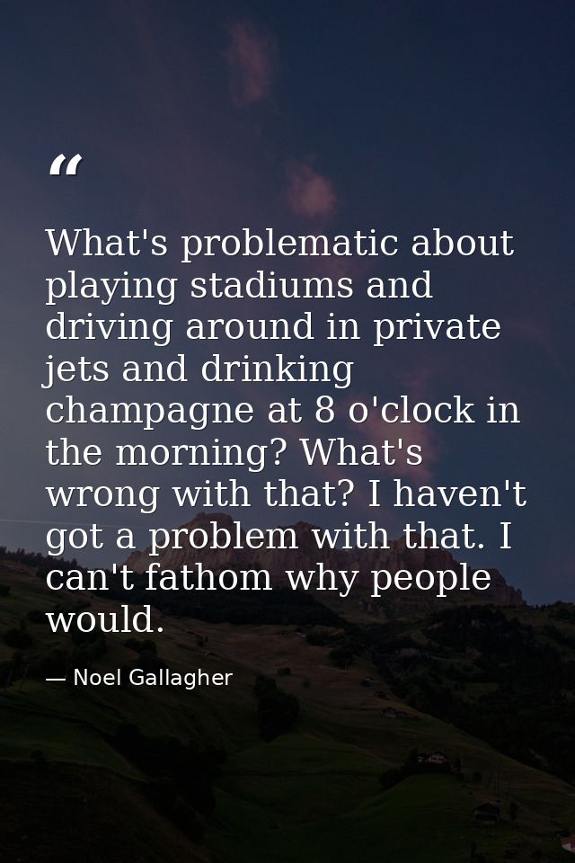What's problematic about playing stadiums and driving around in private jets and drinking champagne at 8 o'clock in the  — Noel Gallagher