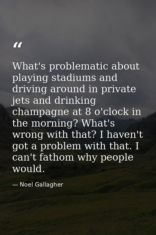 What's problematic about playing stadiums and driving around in private jets and drinking champagne at 8 o'clock in the  — Noel Gallagher