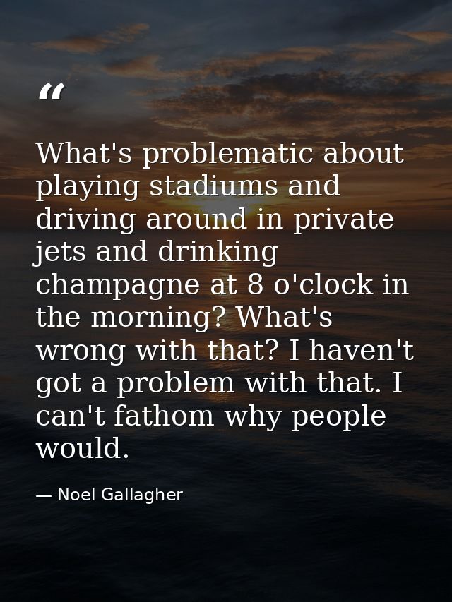 What's problematic about playing stadiums and driving around in private jets and drinking champagne at 8 o'clock in the  — Noel Gallagher