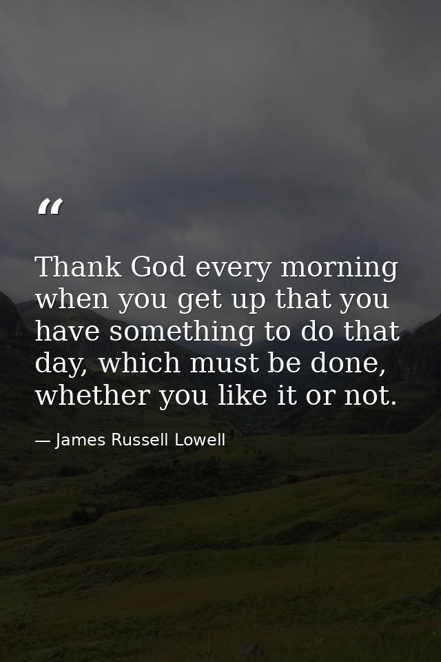 Thank God every morning when you get up that you have something to do that day, which must be done, whether you like it  — James Russell Lowell