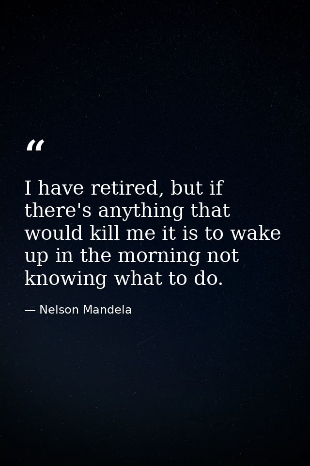 I have retired, but if there's anything that would kill me it is to wake up in the morning not knowing what to do. — Nelson Mandela