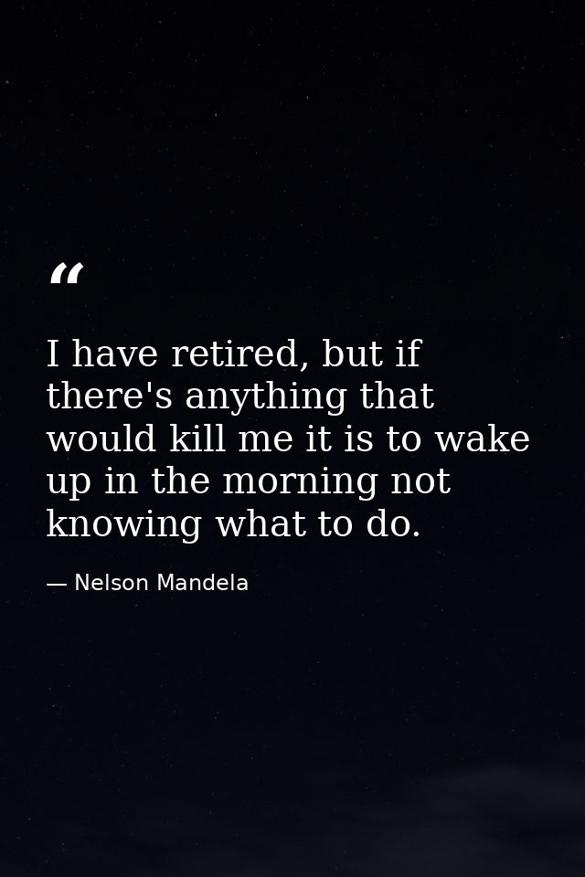 I have retired, but if there's anything that would kill me it is to wake up in the morning not knowing what to do. — Nelson Mandela