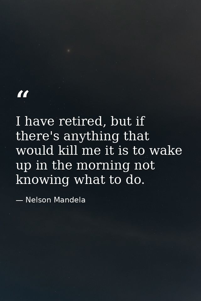 I have retired, but if there's anything that would kill me it is to wake up in the morning not knowing what to do. — Nelson Mandela