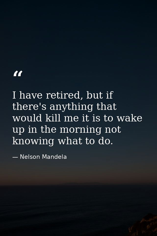 I have retired, but if there's anything that would kill me it is to wake up in the morning not knowing what to do. — Nelson Mandela