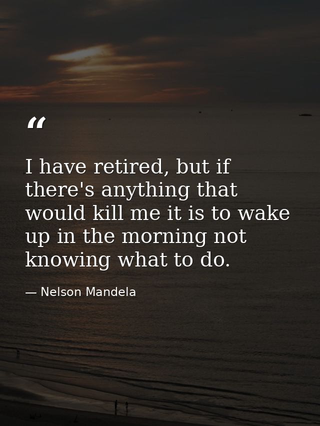 I have retired, but if there's anything that would kill me it is to wake up in the morning not knowing what to do. — Nelson Mandela
