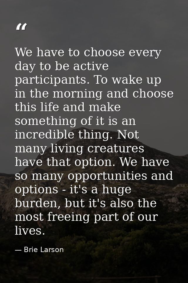 We have to choose every day to be active participants. To wake up in the morning and choose this life and make something — Brie Larson