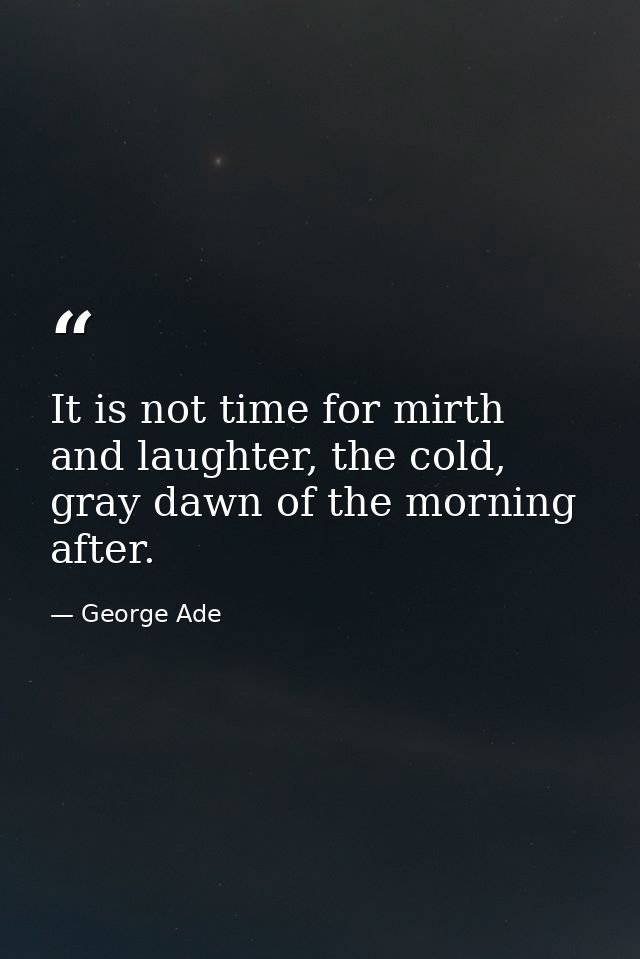 It is not time for mirth and laughter, the cold, gray dawn of the morning after. — George Ade