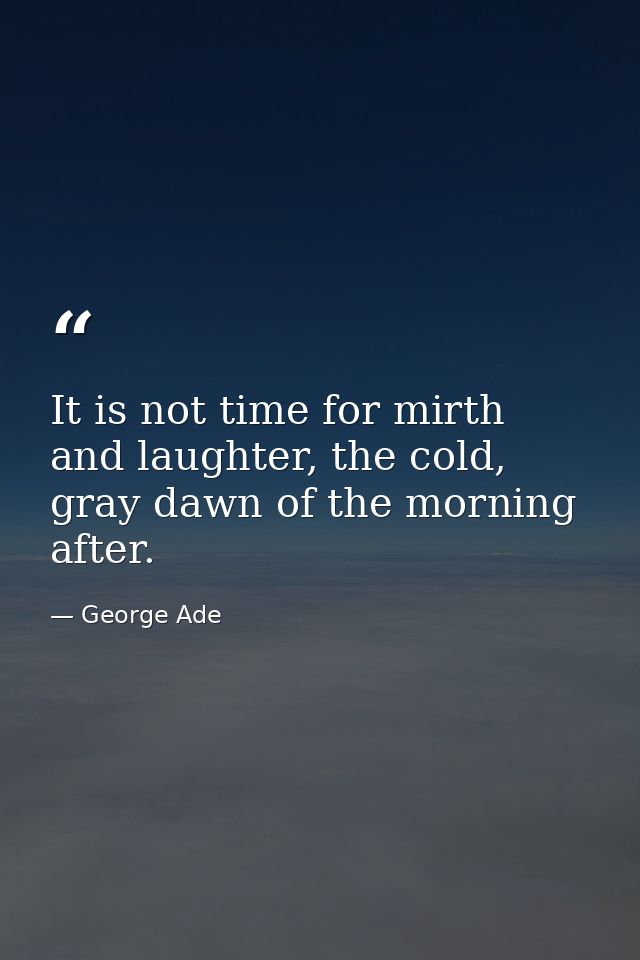 It is not time for mirth and laughter, the cold, gray dawn of the morning after. — George Ade