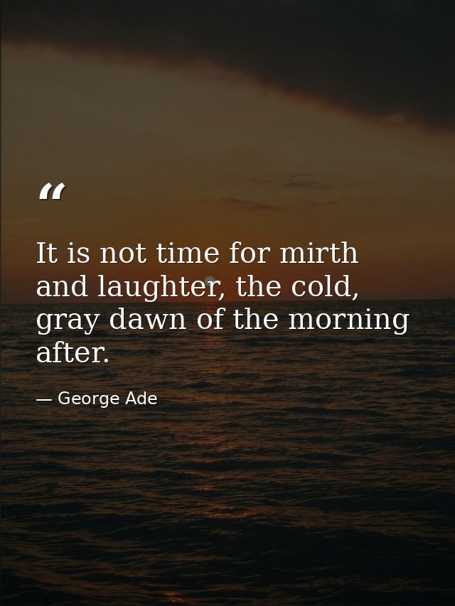 It is not time for mirth and laughter, the cold, gray dawn of the morning after. — George Ade