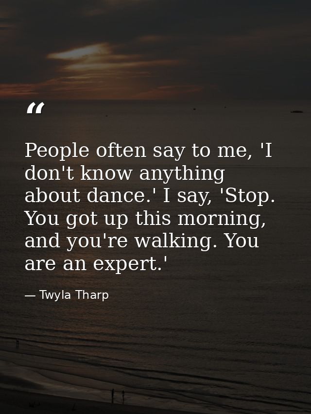 People often say to me, 'I don't know anything about dance.' I say, 'Stop. You got up this morning, and you're walking.  — Twyla Tharp