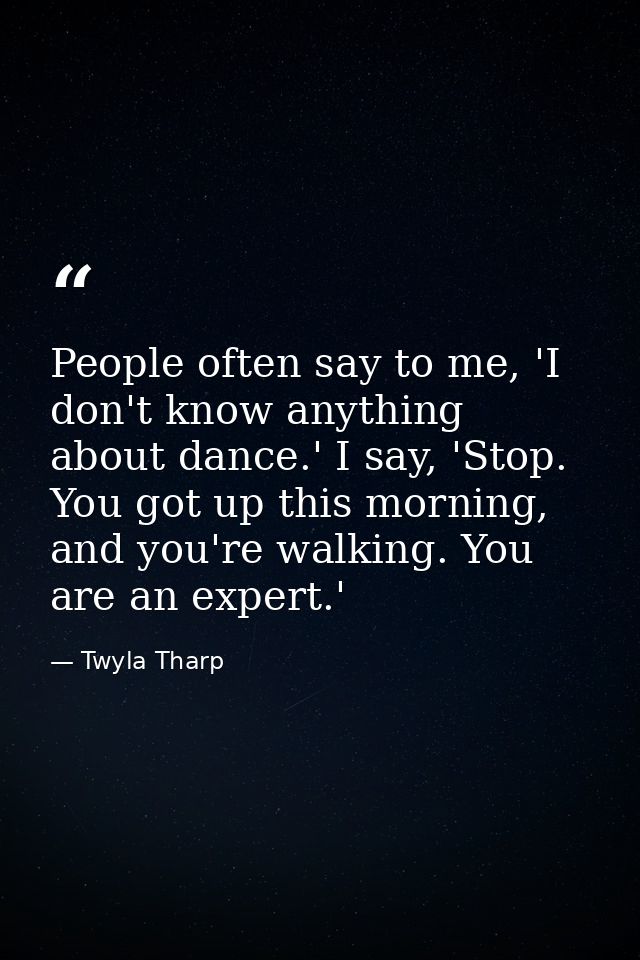 People often say to me, 'I don't know anything about dance.' I say, 'Stop. You got up this morning, and you're walking.  — Twyla Tharp