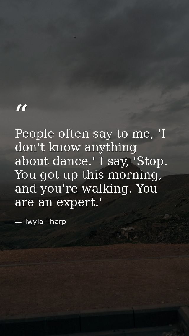 People often say to me, 'I don't know anything about dance.' I say, 'Stop. You got up this morning, and you're walking.  — Twyla Tharp