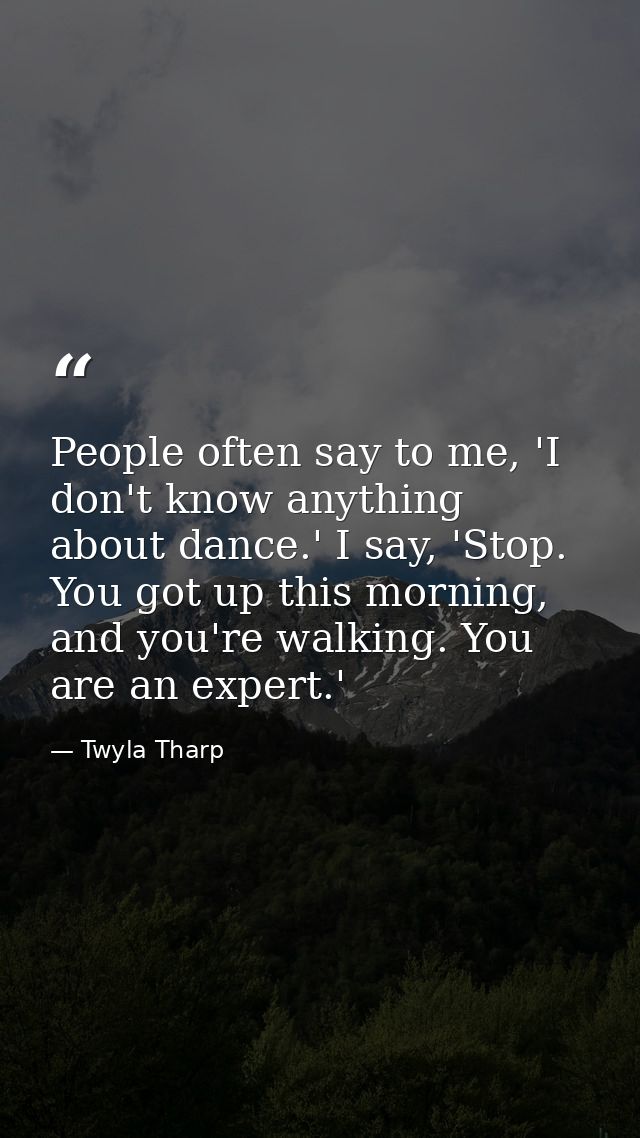 People often say to me, 'I don't know anything about dance.' I say, 'Stop. You got up this morning, and you're walking.  — Twyla Tharp