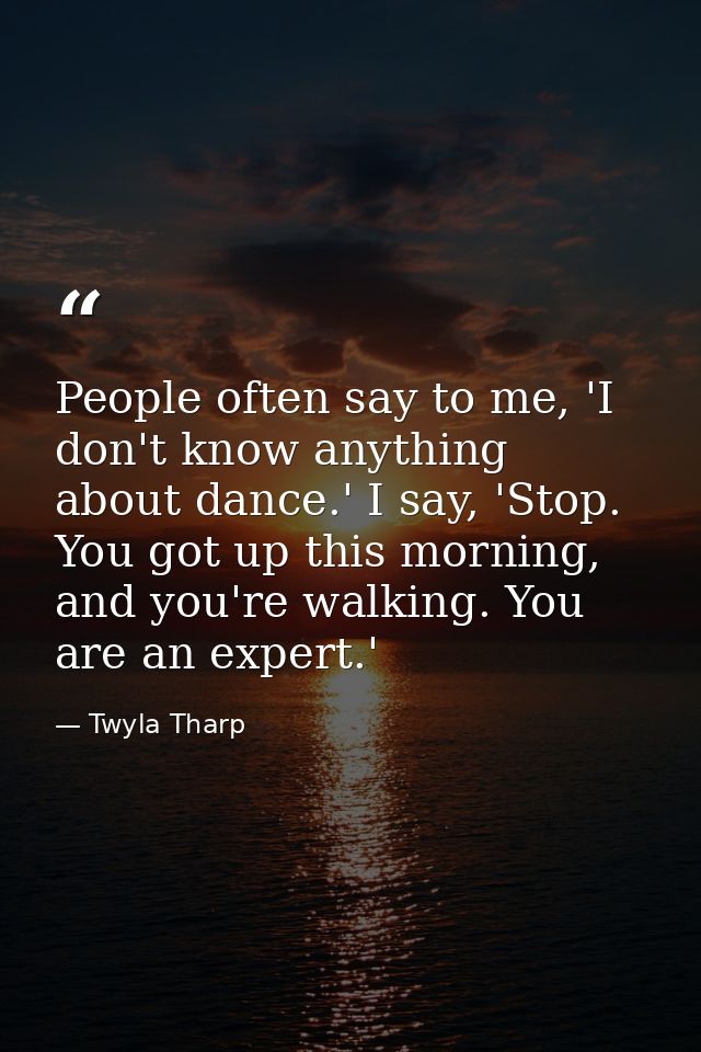 People often say to me, 'I don't know anything about dance.' I say, 'Stop. You got up this morning, and you're walking.  — Twyla Tharp