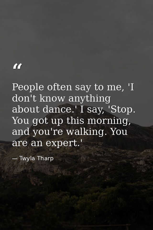 People often say to me, 'I don't know anything about dance.' I say, 'Stop. You got up this morning, and you're walking.  — Twyla Tharp