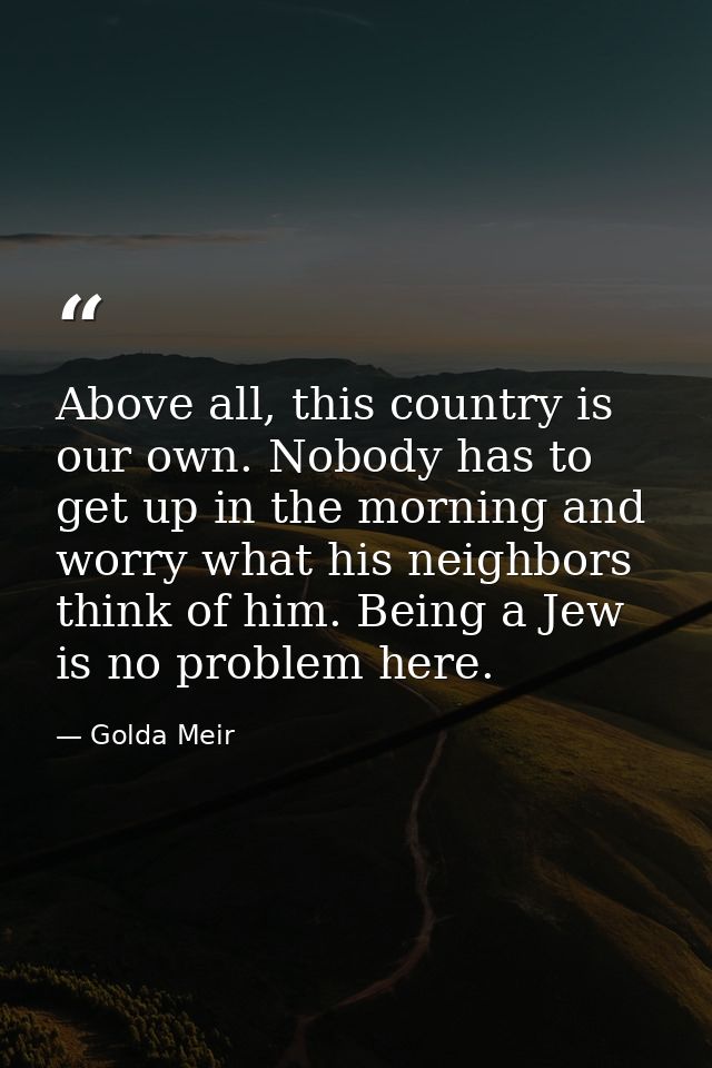 Above all, this country is our own. Nobody has to get up in the morning and worry what his neighbors think of him. Being — Golda Meir