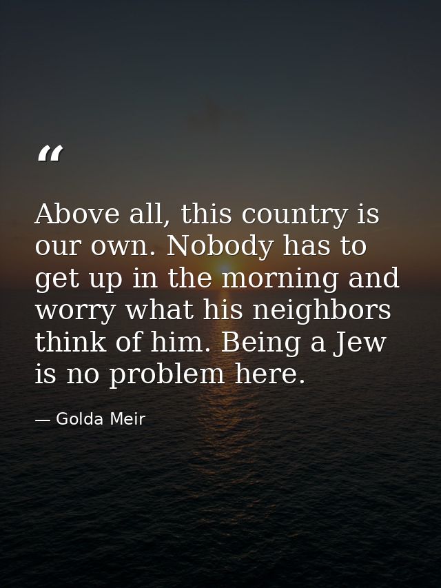 Above all, this country is our own. Nobody has to get up in the morning and worry what his neighbors think of him. Being — Golda Meir