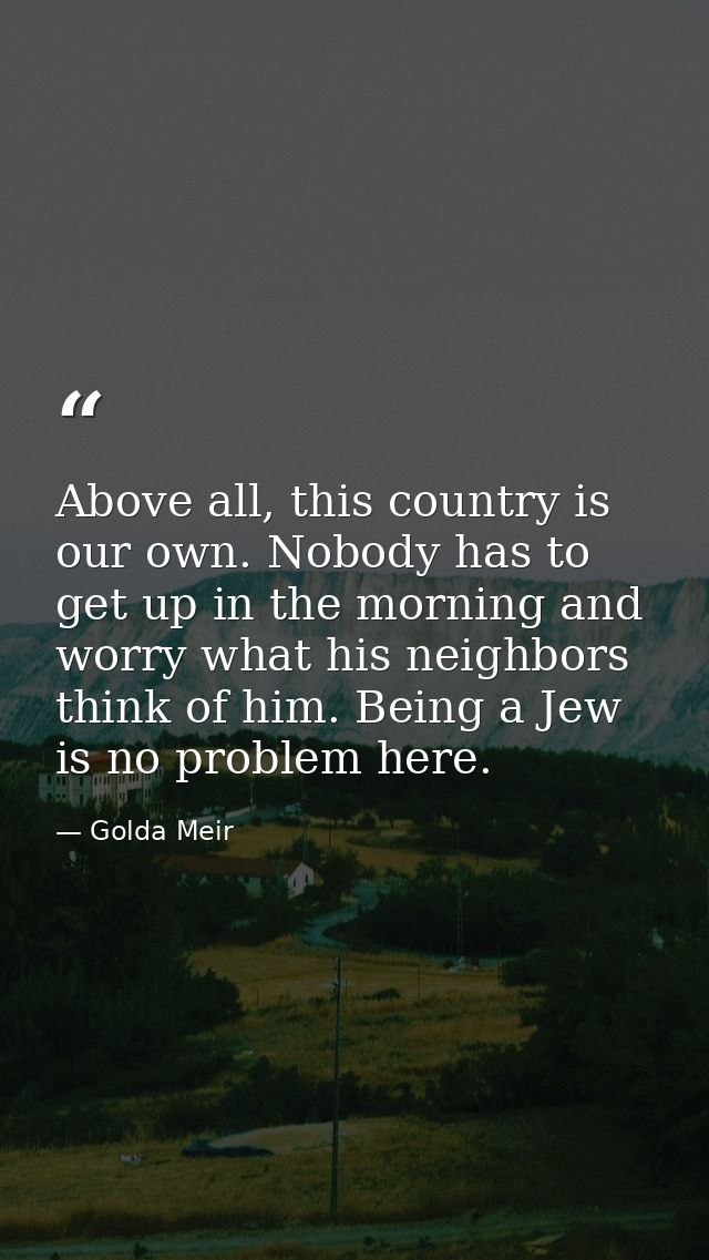 Above all, this country is our own. Nobody has to get up in the morning and worry what his neighbors think of him. Being — Golda Meir