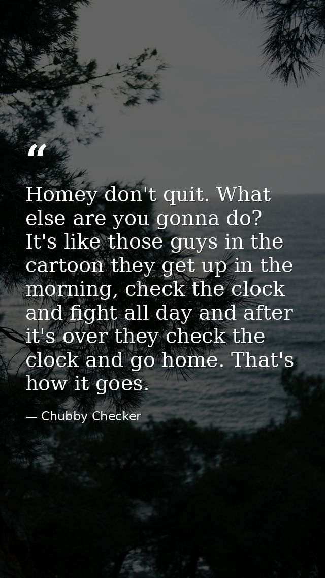 Homey don't quit. What else are you gonna do? It's like those guys in the cartoon they get up in the morning, check the  — Chubby Checker