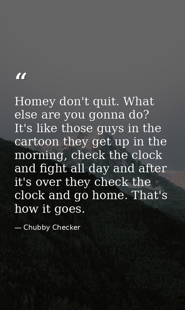 Homey don't quit. What else are you gonna do? It's like those guys in the cartoon they get up in the morning, check the  — Chubby Checker