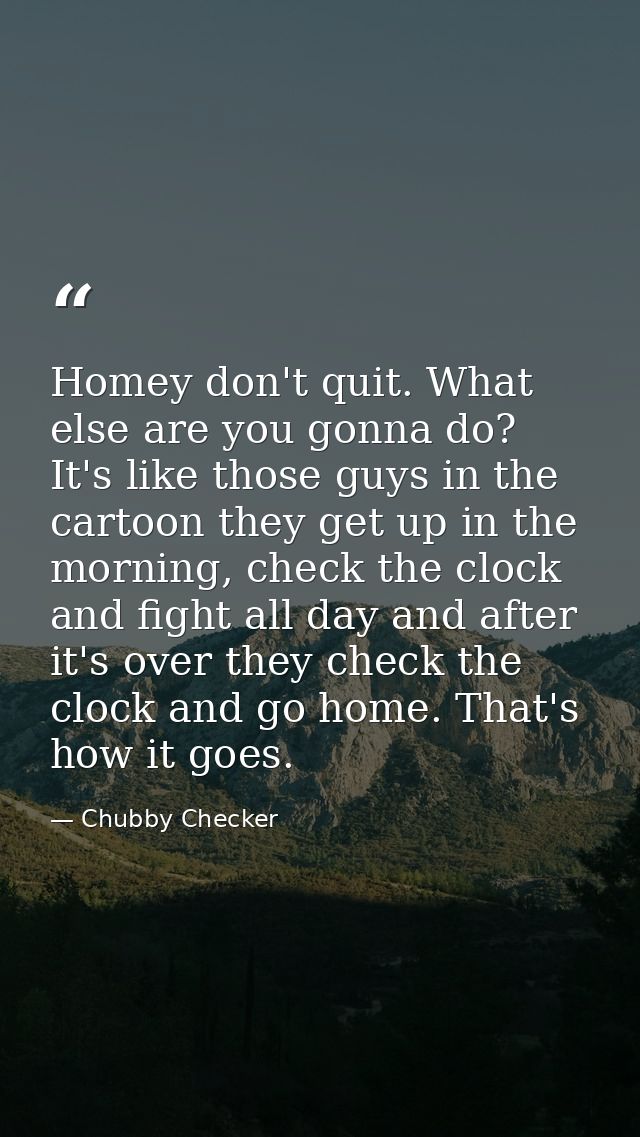 Homey don't quit. What else are you gonna do? It's like those guys in the cartoon they get up in the morning, check the  — Chubby Checker