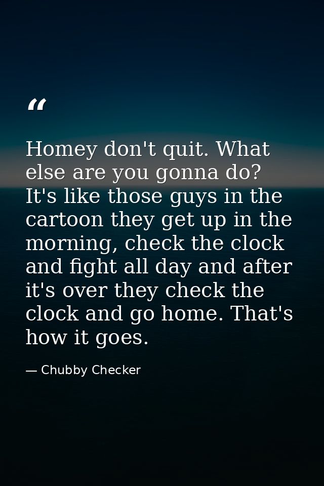 Homey don't quit. What else are you gonna do? It's like those guys in the cartoon they get up in the morning, check the  — Chubby Checker
