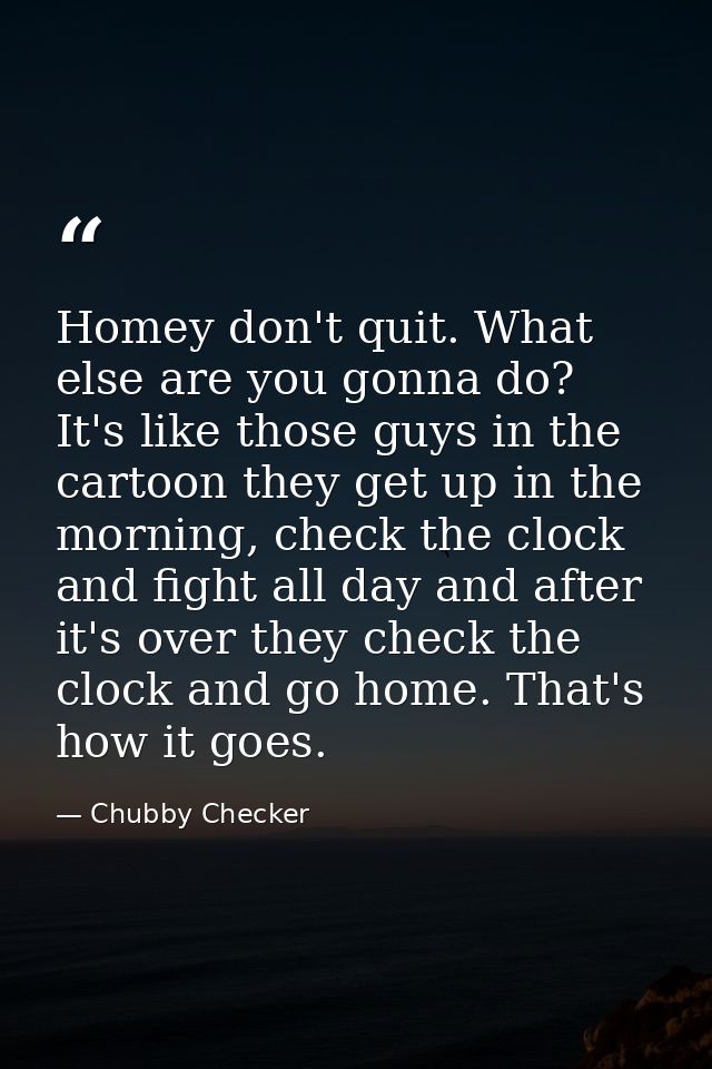 Homey don't quit. What else are you gonna do? It's like those guys in the cartoon they get up in the morning, check the  — Chubby Checker