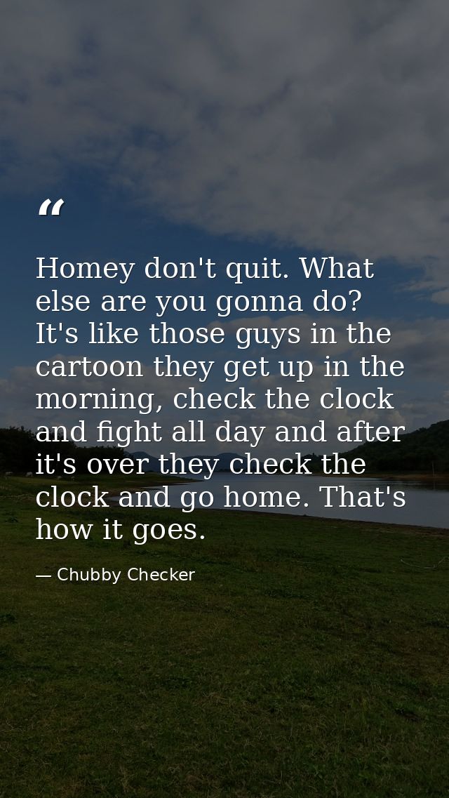 Homey don't quit. What else are you gonna do? It's like those guys in the cartoon they get up in the morning, check the  — Chubby Checker