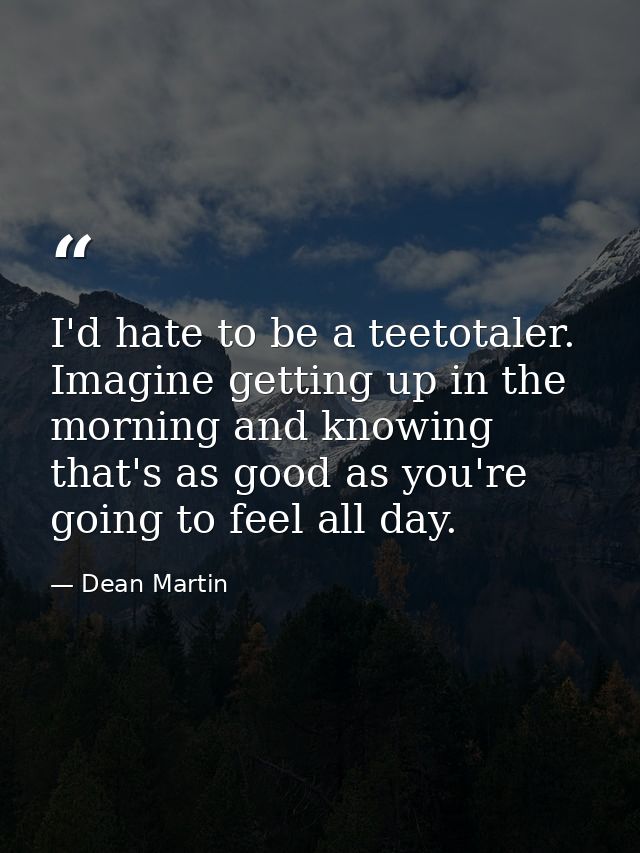 I'd hate to be a teetotaler. Imagine getting up in the morning and knowing that's as good as you're going to feel all da — Dean Martin
