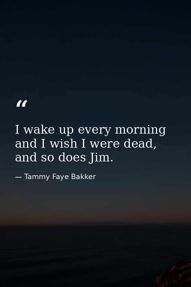 I wake up every morning and I wish I were dead, and so does Jim. — Tammy Faye Bakker