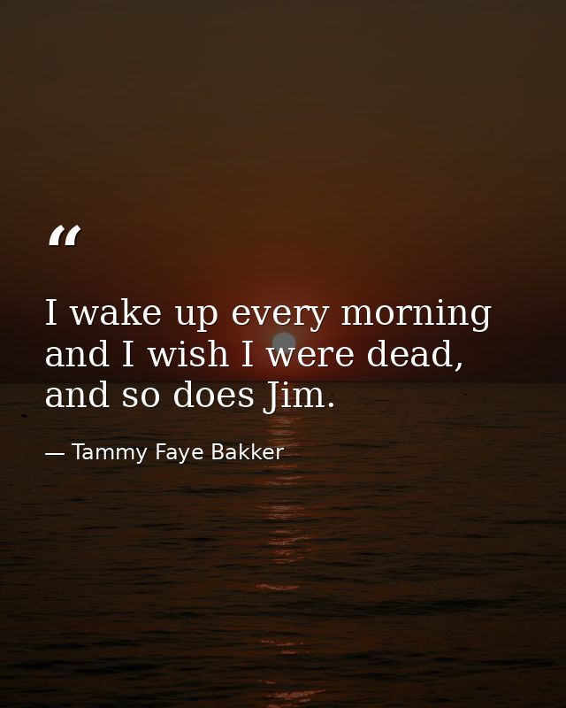 I wake up every morning and I wish I were dead, and so does Jim. — Tammy Faye Bakker