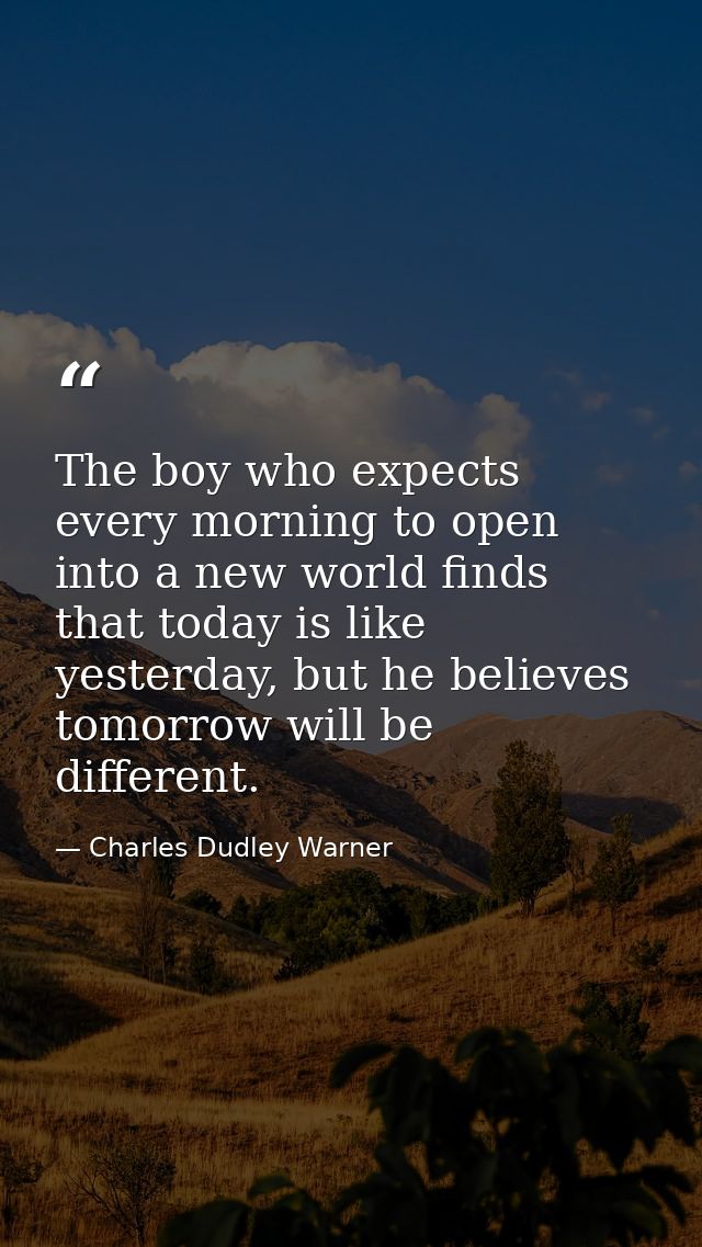 The boy who expects every morning to open into a new world finds that today is like yesterday, but he believes tomorrow  — Charles Dudley Warner
