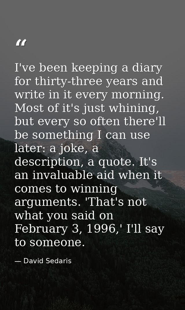 I've been keeping a diary for thirty-three years and write in it every morning. Most of it's just whining, but every so  — David Sedaris