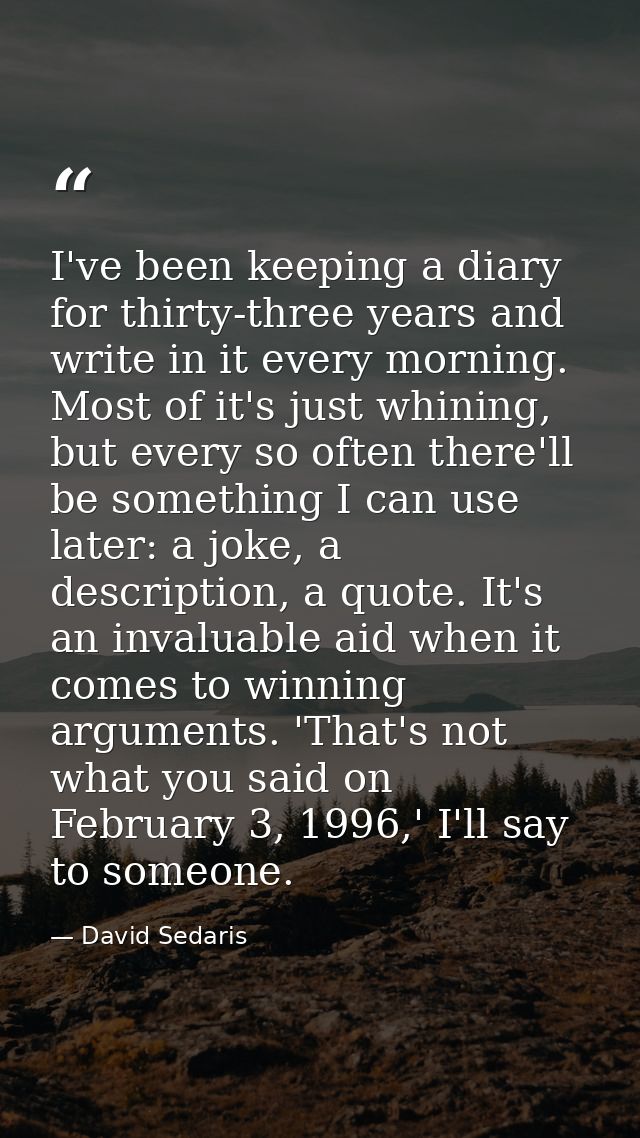 I've been keeping a diary for thirty-three years and write in it every morning. Most of it's just whining, but every so  — David Sedaris