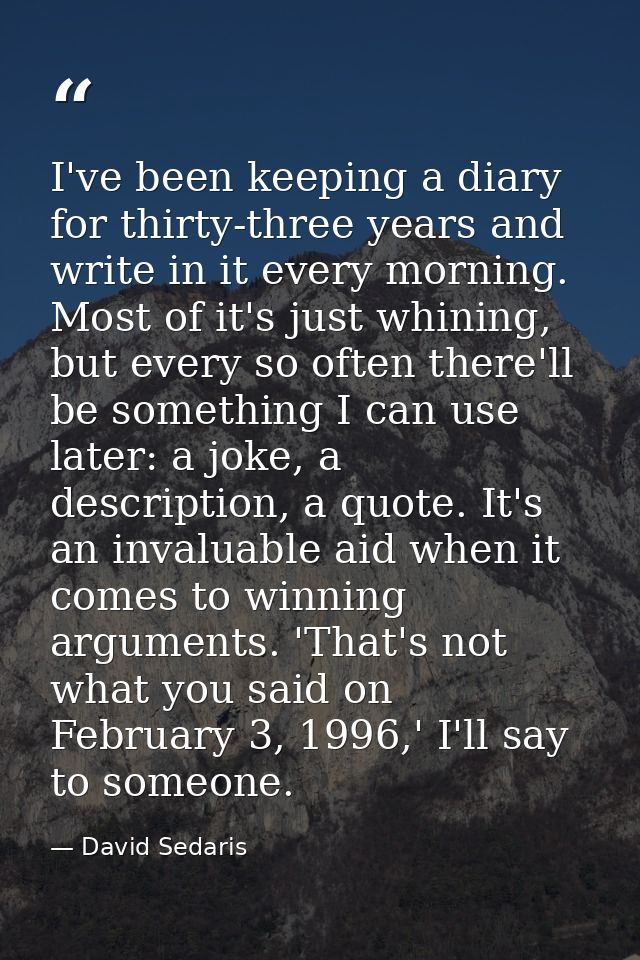 I've been keeping a diary for thirty-three years and write in it every morning. Most of it's just whining, but every so  — David Sedaris