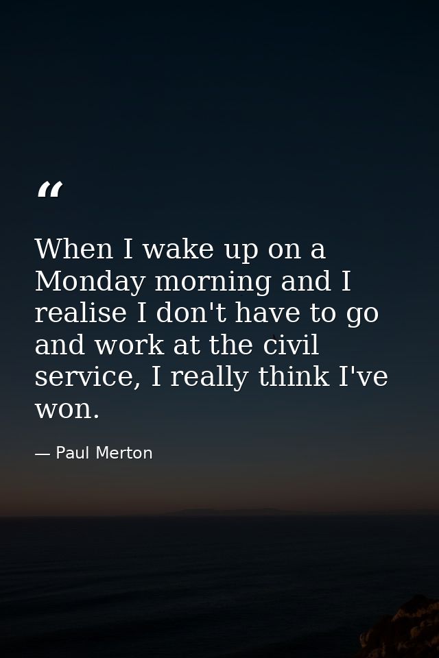 When I wake up on a Monday morning and I realise I don't have to go and work at the civil service, I really think I've w — Paul Merton