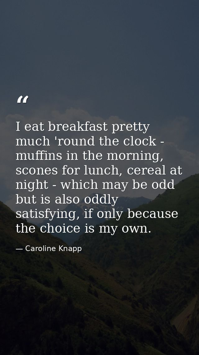 I eat breakfast pretty much 'round the clock - muffins in the morning, scones for lunch, cereal at night - which may be  — Caroline Knapp
